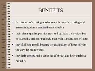 BENEFITS the process of creating a mind maps is more interesting and entertaining than a standard chart or table their visual quality permits users to highlight and review key points easily and more quickly than with standard sets of notes they facilitate recall, because the association of ideas mirrors the way the brain works they help groups make sense out of things and help establish priorities. 