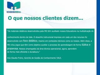 O que nossos clientes dizem...  “ Os materiais didáticos desenvolvidos pela MD têm auxiliado nossos Educadores na multiplicação do conhecimento dentro da Vale. O desenho instrucional impresso em cada um dos recursos foi desenvolvido com  foco didático , mesmo em conteúdos técnicos como os nossos. Além disso, a MD criou jogos que têm como objetivo auxiliar o processo de aprendizagem de forma  lúdica e prazerosa . Nossos empregados da área técnica operacional, agora, aprendem  de forma mais eficiente e duradoura.”  Ana Claudia Freire, Gerente de Gestão do Conhecimento VALE. 