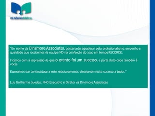 “ Em nome da  Dinsmore Associates , gostaria de agradecer pelo profissionalismo, empenho e qualidade que recebemos da equipe MD na confecção do jogo em tempo RECORDE.   Ficamos com a impressão de que  o evento foi um sucesso , e parte disto cabe também à vocês.   Esperamos dar continuidade a este relacionamento, desejando muito sucesso a todos.”     Luiz Guilherme Guedes, PMO Executivo e Diretor da Dinsmore Associates. 