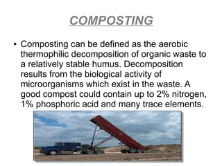 COMPOSTING
● Composting can be defined as the aerobic
thermophilic decomposition of organic waste to
a relatively stable humus. Decomposition
results from the biological activity of
microorganisms which exist in the waste. A
good compost could contain up to 2% nitrogen,
1% phosphoric acid and many trace elements.
 