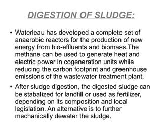 DIGESTION OF SLUDGE:
● Waterleau has developed a complete set of
anaerobic reactors for the production of new
energy from bio-effluents and biomass.The
methane can be used to generate heat and
electric power in cogeneration units while
reducing the carbon footprint and greenhouse
emissions of the wastewater treatment plant.
● After sludge digestion, the digested sludge can
be stabalized for landfill or used as fertilizer,
depending on its composition and local
legislation. An alternative is to further
mechanically dewater the sludge.
 