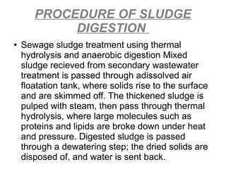 PROCEDURE OF SLUDGE
DIGESTION
● Sewage sludge treatment using thermal
hydrolysis and anaerobic digestion Mixed
sludge recieved from secondary wastewater
treatment is passed through adissolved air
floatation tank, where solids rise to the surface
and are skimmed off. The thickened sludge is
pulped with steam, then pass through thermal
hydrolysis, where large molecules such as
proteins and lipids are broke down under heat
and pressure. Digested sludge is passed
through a dewatering step; the dried solids are
disposed of, and water is sent back.
 