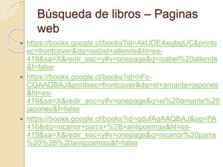 Búsqueda de libros – Paginas
web
 https://books.google.cl/books?id=AkUDE4wgbgUC&prints
ec=frontcover&dq=isabel+allende&hl=es-
419&sa=X&redir_esc=y#v=onepage&q=isabel%20allende
&f=false
 https://books.google.cl/books?id=hFc-
CQAAQBAJ&printsec=frontcover&dq=el+amante+japones
&hl=es-
419&sa=X&redir_esc=y#v=onepage&q=el%20amante%20
japones&f=false
 https://books.google.cl/books?id=qdufAgAAQBAJ&pg=PA
416&dq=nicanor+parra+%2B+antipoemas&hl=es-
419&sa=X&redir_esc=y#v=onepage&q=nicanor%20parra
%20%2B%20antipoemas&f=false
 