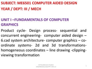 SUBJECT: ME6501 COMPUTER AIDED DESIGN
YEAR / DEPT: III / MECH
UNIT I –FUNDAMENTALS OF COMPUTER
GRAPHICS
Product cycle- Design process- sequential and
concurrent engineering- computer aided design –
6.cad system architecture- computer graphics – co-
ordinate systems- 2d and 3d transformations-
homogeneous coordinates – line drawing -clipping-
viewing transformation
IFETCE/MECH/III YEAR/V
SEM/ME6501/CAD/PPT-VER 1.0
1
 
