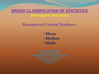 BROAD CLASSIFICATION OF STATISTICS
Descriptive Statistics
Measures of Central Tendency
• Mean
• Median
• Mode
DR K.SENTHILKUMAR
ASSISTANT PROFESSOR
GOVERNMENT COLLEGE OF EDUCATION
ORATHANAD, THANJAVUR
TAMILNADU, INDIA.
9445450204
 
