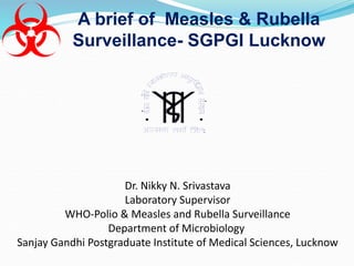 A brief of Measles & Rubella
Surveillance- SGPGI Lucknow
Dr. Nikky N. Srivastava
Laboratory Supervisor
WHO-Polio & Measles and Rubella Surveillance
Department of Microbiology
Sanjay Gandhi Postgraduate Institute of Medical Sciences, Lucknow
 