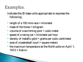 Indicate the SI base units appropriate to express the following:
 length of a 100 mile race = kilometer
 mass of the horse = kilogram
 volume of a swimming pool = cubic meter
 speed of a racing car = kilometer per hour
 density of metallic gold = grams per cubic centimeter
 area of a basketball court = square meters
 the maximum temperature at the North pole on April 1, 1913 =
Kelvin
 