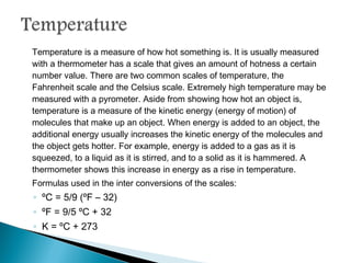 Temperature is a measure of how hot something is. It is usually measured with a
thermometer has a scale that gives an amount of hotness a certain number value.
There are two common scales of temperature, the Fahrenheit scale and the
Celsius scale. Extremely high temperature may be measured with a pyrometer.
Aside from showing how hot an object is, temperature is a measure of the kinetic
energy (energy of motion) of molecules that make up an object. When energy is
added to an object, the additional energy usually increases the kinetic energy of
the molecules and the object gets hotter. For example, energy is added to a gas as
it is squeezed, to a liquid as it is stirred, and to a solid as it is hammered. A
thermometer shows this increase in energy as a rise in temperature.
Formulas used in the inter conversions of the scales:
◦ ºC = 5/9 (ºF – 32)
◦ ºF = 9/5 ºC + 32
◦ K = ºC + 273
 
