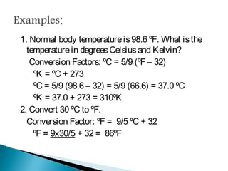 1. Normal body temperature is 98.6 ºF. What is the
temperature in degrees Celsius and Kelvin?
Conversion Factors: ºC = 5/9 (ºF – 32)
ºK = ºC + 273
ºC = 5/9 (98.6 – 32) = 5/9 (66.6) = 37.0 ºC
ºK = 37.0 + 273 = 310ºK
2. Convert 30 ºC to ºF.
Conversion Factor: ºF = 9/5 ºC + 32
ºF = 9x30/5 + 32 = 86ºF
 