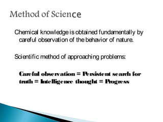Chemical knowledge is obtained fundamentally by careful
observation of the behavior of nature.
Scientific method of approaching problems:
Careful observation = Persistent search for truth =
Intelligence thought = Progress
 