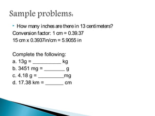  How many inches are there in 13 centimeters?
Conversion factor: 1 cm = 0.39.37
15 cm x 0.3937in/cm = 5.9055 in
Complete the following:
a. 13g = ___________ kg
b. 3451 mg = ________ g
c. 4.18 g = __________mg
d. 17.38 km = _______ cm
 