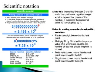 where M is the number between 0 and 10 and
n is a positive or negative integer. n is the
exponent or power of the number. It
expresses the number of times 10 is
multiplied by it.
Rules in writing a number in scientific notation:
 Retain one digit before the decimal point.
 Multiply M by 10 raised to the proper value
of n, where n is equal to the number of
decimal places the point is moved.
 Positive exponent means the decimal point
was moved to the left.
 Negative exponent means the decimal point
was moved to the right.
Scientific notation has the form M x 10n
 