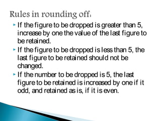  If the figure to be dropped is greater than 5,
increase by one the value of the last figure to be
retained.
 If the figure to be dropped is less than 5, the last
figure to be retained should not be changed.
 If the number to be dropped is 5, the last figure to
be retained is increased by one if it odd, and
retained as is, if it is even.
 