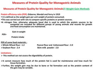 Measures of Protein Quality for Monogastric Animals
Measures of Protein Quality for Monogastric Animals(I) Weight Gain Methods
Protein efficiency ratio (PER) :Osborne, Mendel and Ferry in 1919
 It is defined as the weight gain per unit weight of protein consumed.
This was carried out with rats to compare specific proteins or protein sources.
A nitrogen free, otherwise adequate basal diet is used to which the protein sources to be
compared are included for different groups of young animals and records for growth
and feed consumption are maintained.
Gain in weight
PER=
Protein intake
PER of some food materials :
Whole Wheat flour : 1.2 Peanut flour and Cottonseed flour : 2.0
Soybean flour : 2.4 Skim milk powder : 2.8
Limitations :
 This method can not assess the digestibility of protein.
It cannot measure how much of the protein fed is used for maintenance and how much for
tissue formation.
Further, the weight gain may be due to bone or fat formation and so the protein content of
the gain may be variable.
 