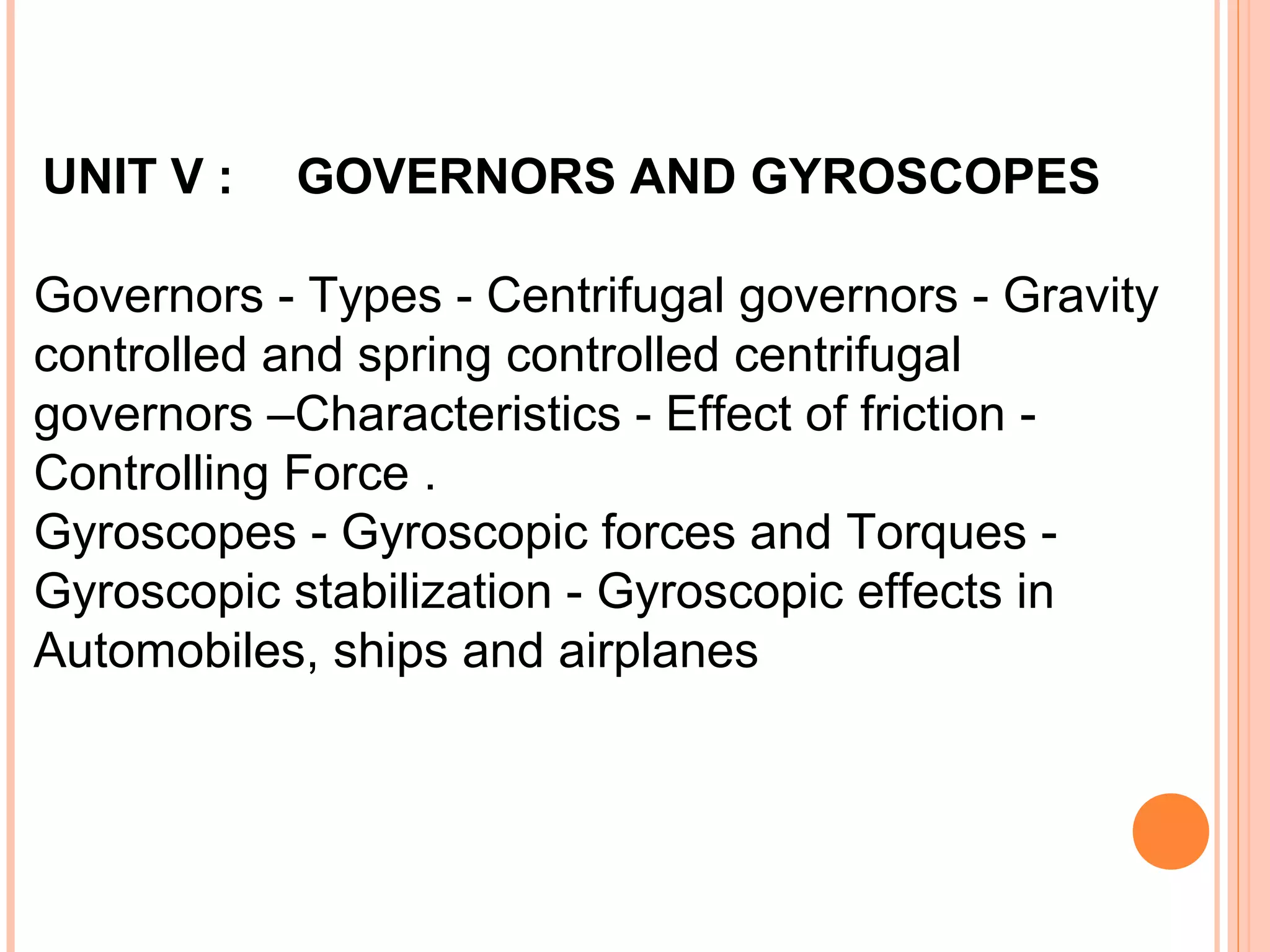 UNIT V : GOVERNORS AND GYROSCOPES
Governors - Types - Centrifugal governors - Gravity
controlled and spring controlled centrifugal
governors –Characteristics - Effect of friction -
Controlling Force .
Gyroscopes - Gyroscopic forces and Torques -
Gyroscopic stabilization - Gyroscopic effects in
Automobiles, ships and airplanes
 