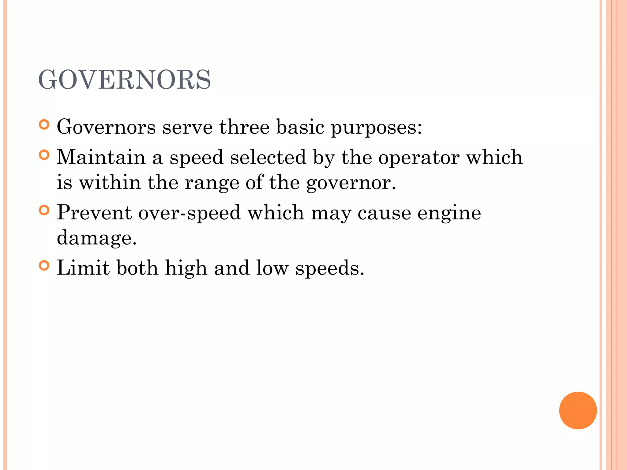 GOVERNORS
 Governors serve three basic purposes:
 Maintain a speed selected by the operator which
is within the range of the governor.
 Prevent over-speed which may cause engine
damage.
 Limit both high and low speeds.
 