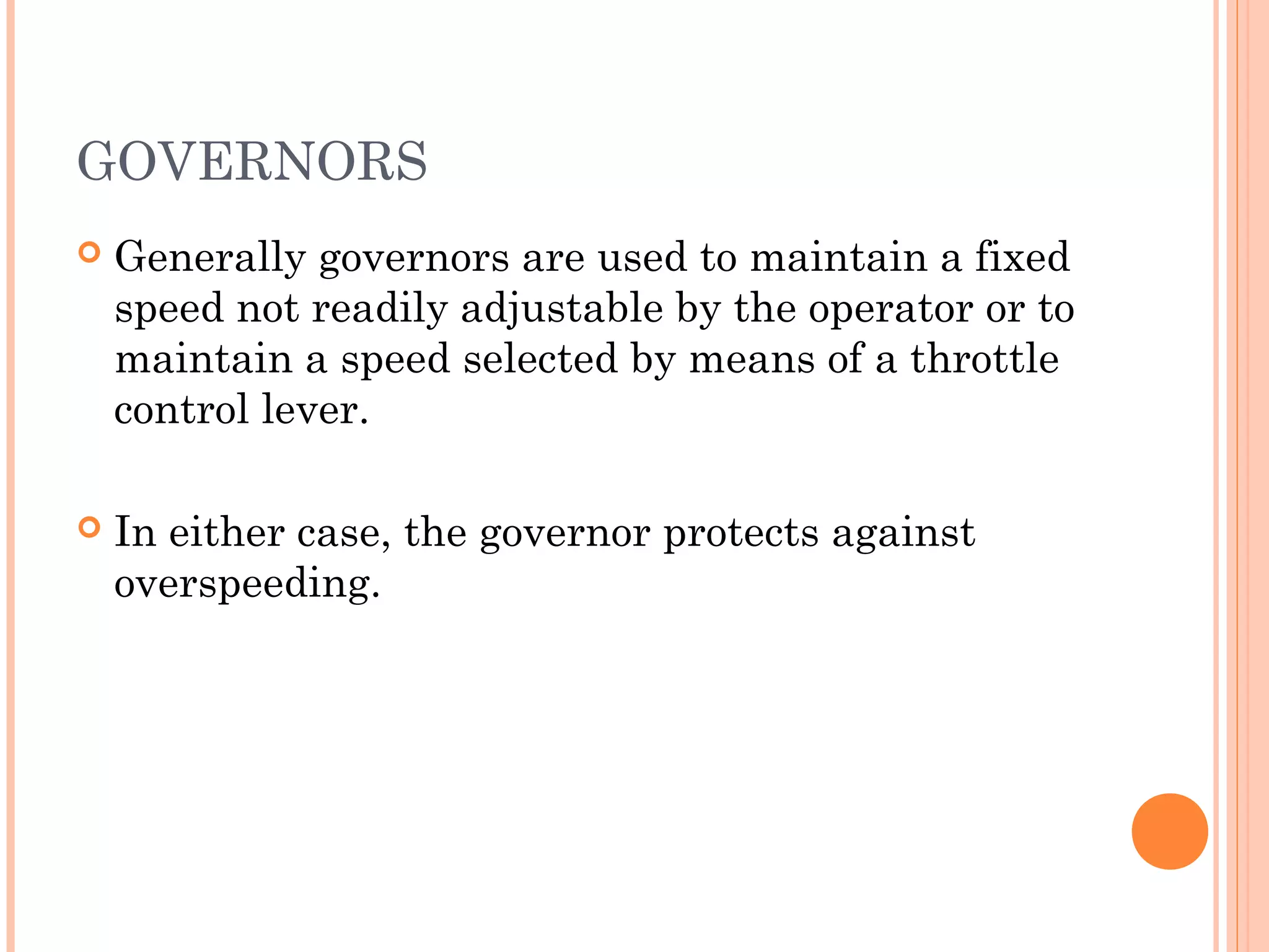 GOVERNORS
 Generally governors are used to maintain a fixed
speed not readily adjustable by the operator or to
maintain a speed selected by means of a throttle
control lever.
 In either case, the governor protects against
overspeeding.
 