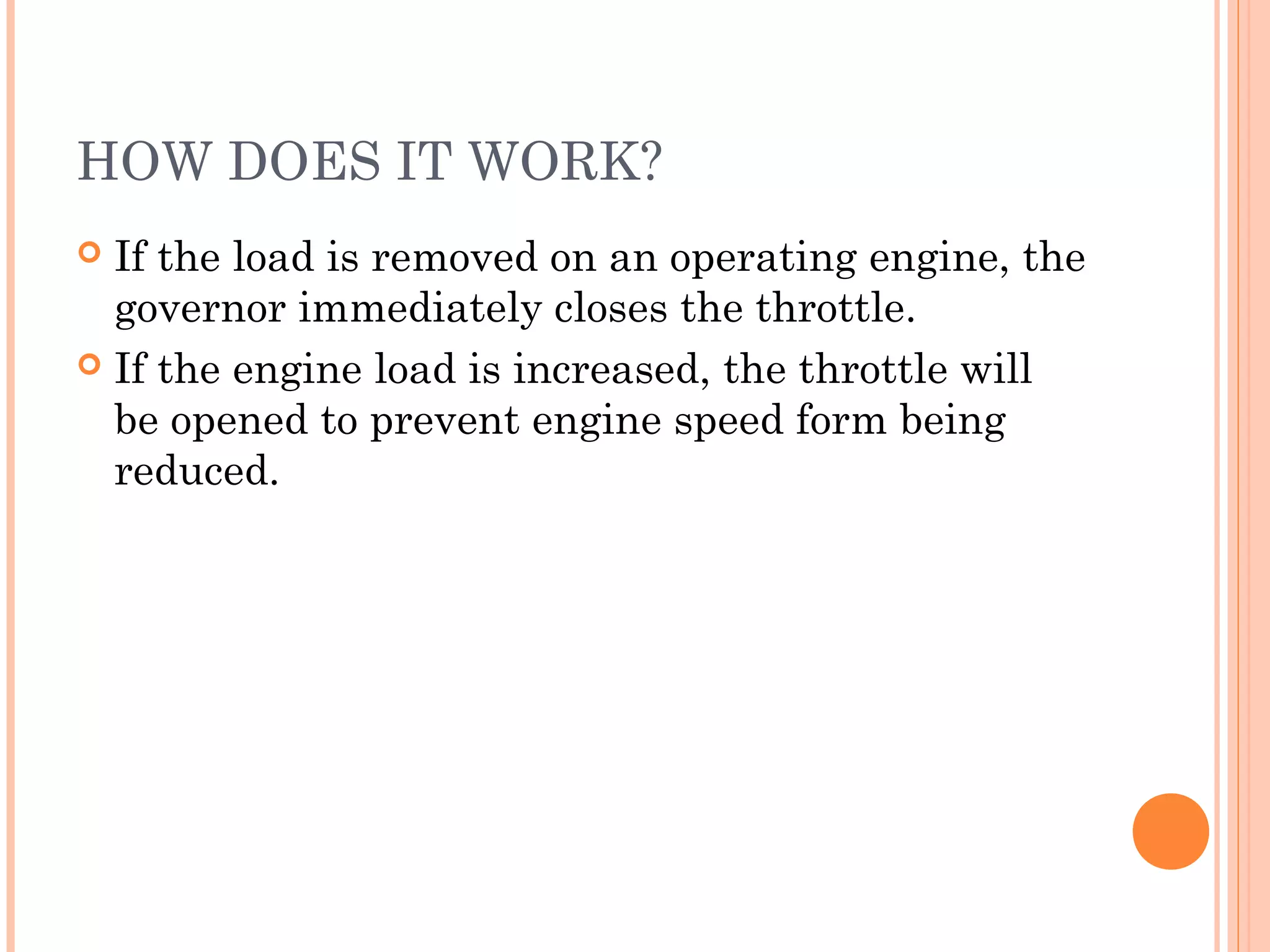 HOW DOES IT WORK?
 If the load is removed on an operating engine, the
governor immediately closes the throttle.
 If the engine load is increased, the throttle will
be opened to prevent engine speed form being
reduced.
 