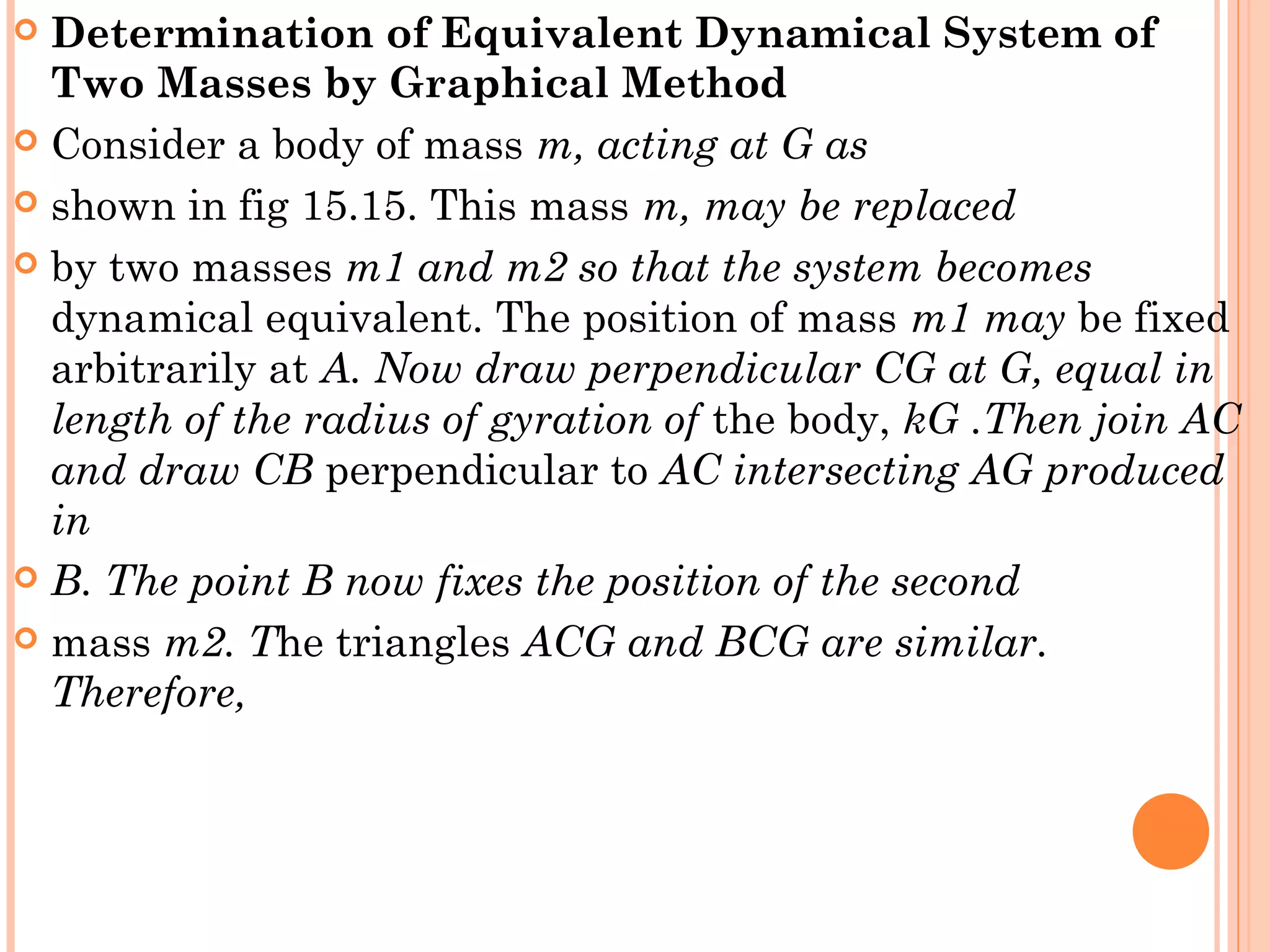  Determination of Equivalent Dynamical System of
Two Masses by Graphical Method
 Consider a body of mass m, acting at G as
 shown in fig 15.15. This mass m, may be replaced
 by two masses m1 and m2 so that the system becomes
dynamical equivalent. The position of mass m1 may be fixed
arbitrarily at A. Now draw perpendicular CG at G, equal in
length of the radius of gyration of the body, kG .Then join AC
and draw CB perpendicular to AC intersecting AG produced
in
 B. The point B now fixes the position of the second
 mass m2. The triangles ACG and BCG are similar.
Therefore,
 