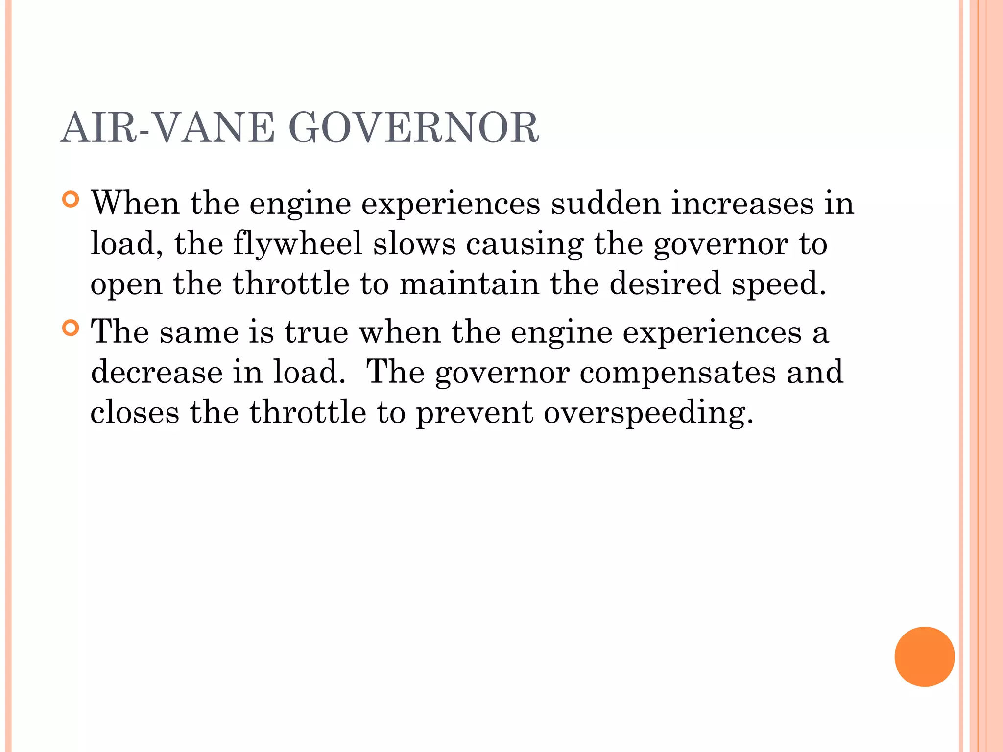 AIR-VANE GOVERNOR
 When the engine experiences sudden increases in
load, the flywheel slows causing the governor to
open the throttle to maintain the desired speed.
 The same is true when the engine experiences a
decrease in load. The governor compensates and
closes the throttle to prevent overspeeding.
 