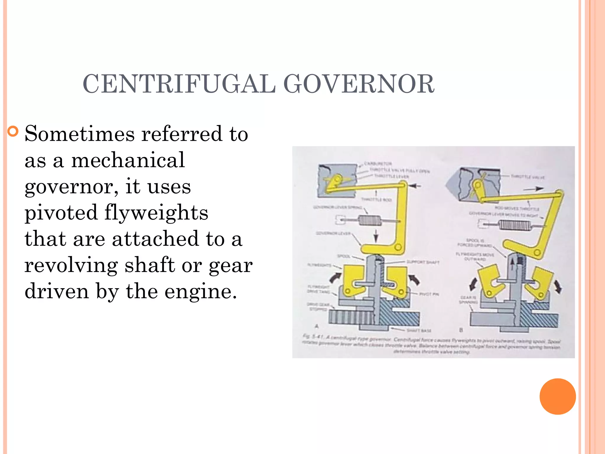 CENTRIFUGAL GOVERNOR
 Sometimes referred to
as a mechanical
governor, it uses
pivoted flyweights
that are attached to a
revolving shaft or gear
driven by the engine.
 