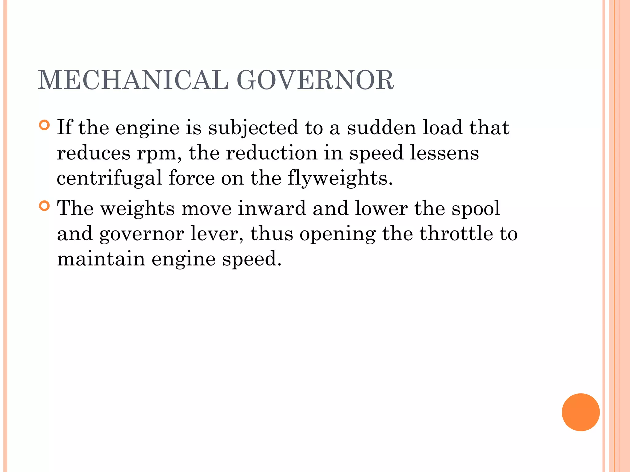 MECHANICAL GOVERNOR
 If the engine is subjected to a sudden load that
reduces rpm, the reduction in speed lessens
centrifugal force on the flyweights.
 The weights move inward and lower the spool
and governor lever, thus opening the throttle to
maintain engine speed.
 