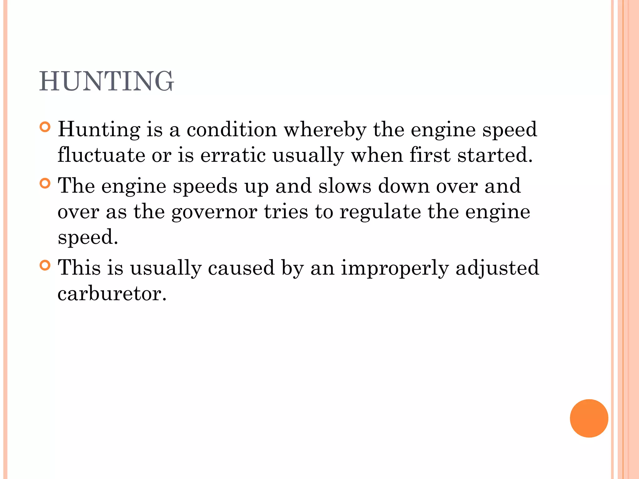 HUNTING
 Hunting is a condition whereby the engine speed
fluctuate or is erratic usually when first started.
 The engine speeds up and slows down over and
over as the governor tries to regulate the engine
speed.
 This is usually caused by an improperly adjusted
carburetor.
 