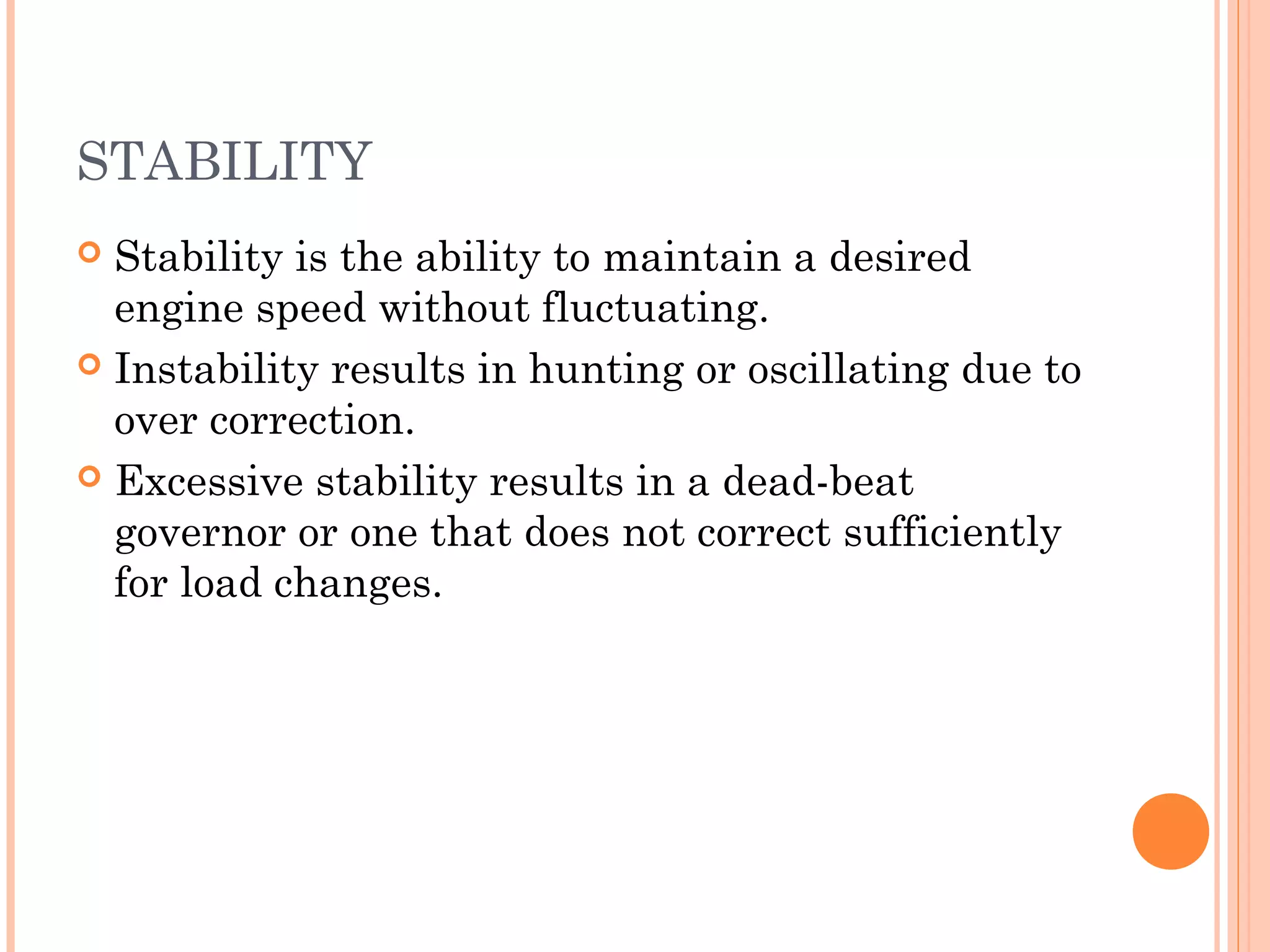 STABILITY
 Stability is the ability to maintain a desired
engine speed without fluctuating.
 Instability results in hunting or oscillating due to
over correction.
 Excessive stability results in a dead-beat
governor or one that does not correct sufficiently
for load changes.
 