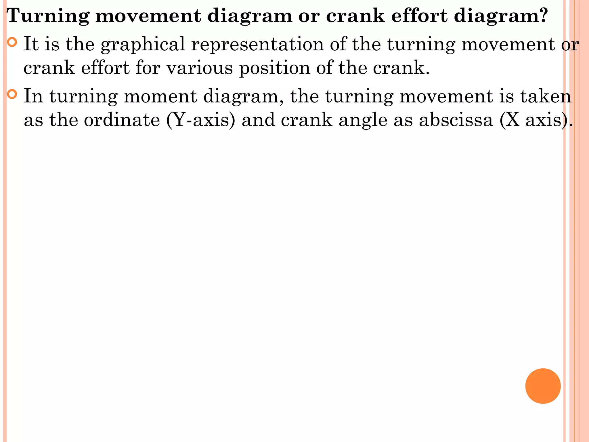Turning movement diagram or crank effort diagram?
 It is the graphical representation of the turning movement or
crank effort for various position of the crank.
 In turning moment diagram, the turning movement is taken
as the ordinate (Y-axis) and crank angle as abscissa (X axis).
 