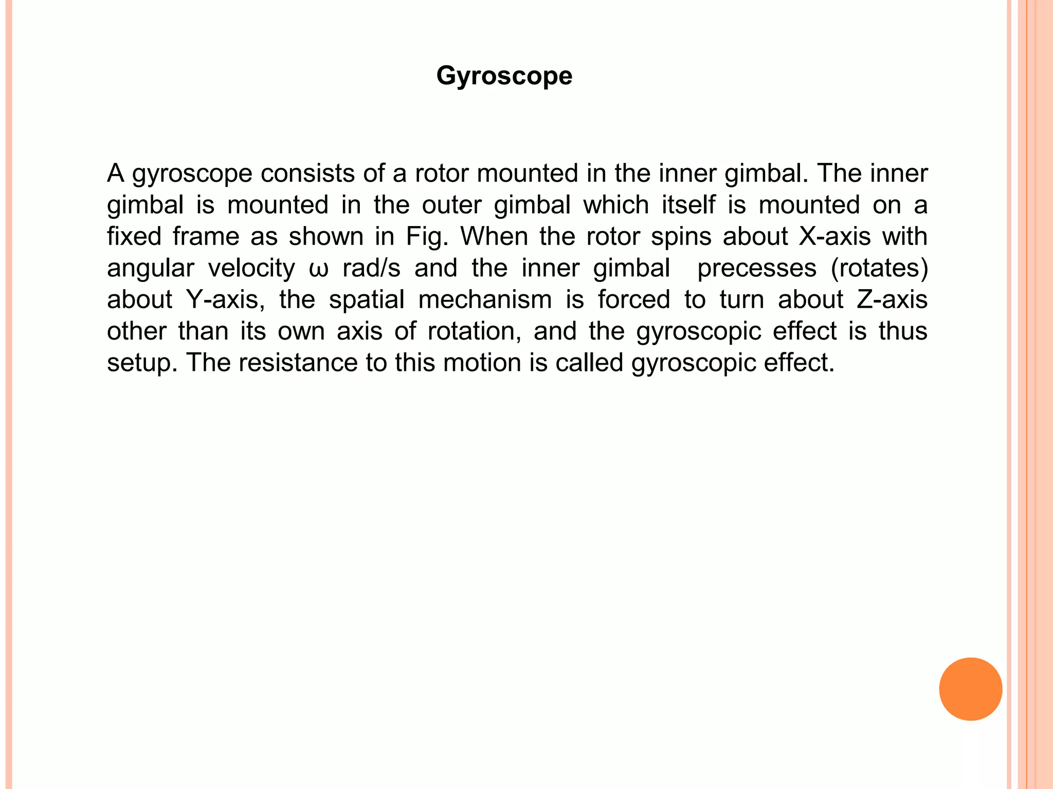 Gyroscope
A gyroscope consists of a rotor mounted in the inner gimbal. The inner
gimbal is mounted in the outer gimbal which itself is mounted on a
fixed frame as shown in Fig. When the rotor spins about X-axis with
angular velocity ω rad/s and the inner gimbal precesses (rotates)
about Y-axis, the spatial mechanism is forced to turn about Z-axis
other than its own axis of rotation, and the gyroscopic effect is thus
setup. The resistance to this motion is called gyroscopic effect.
 