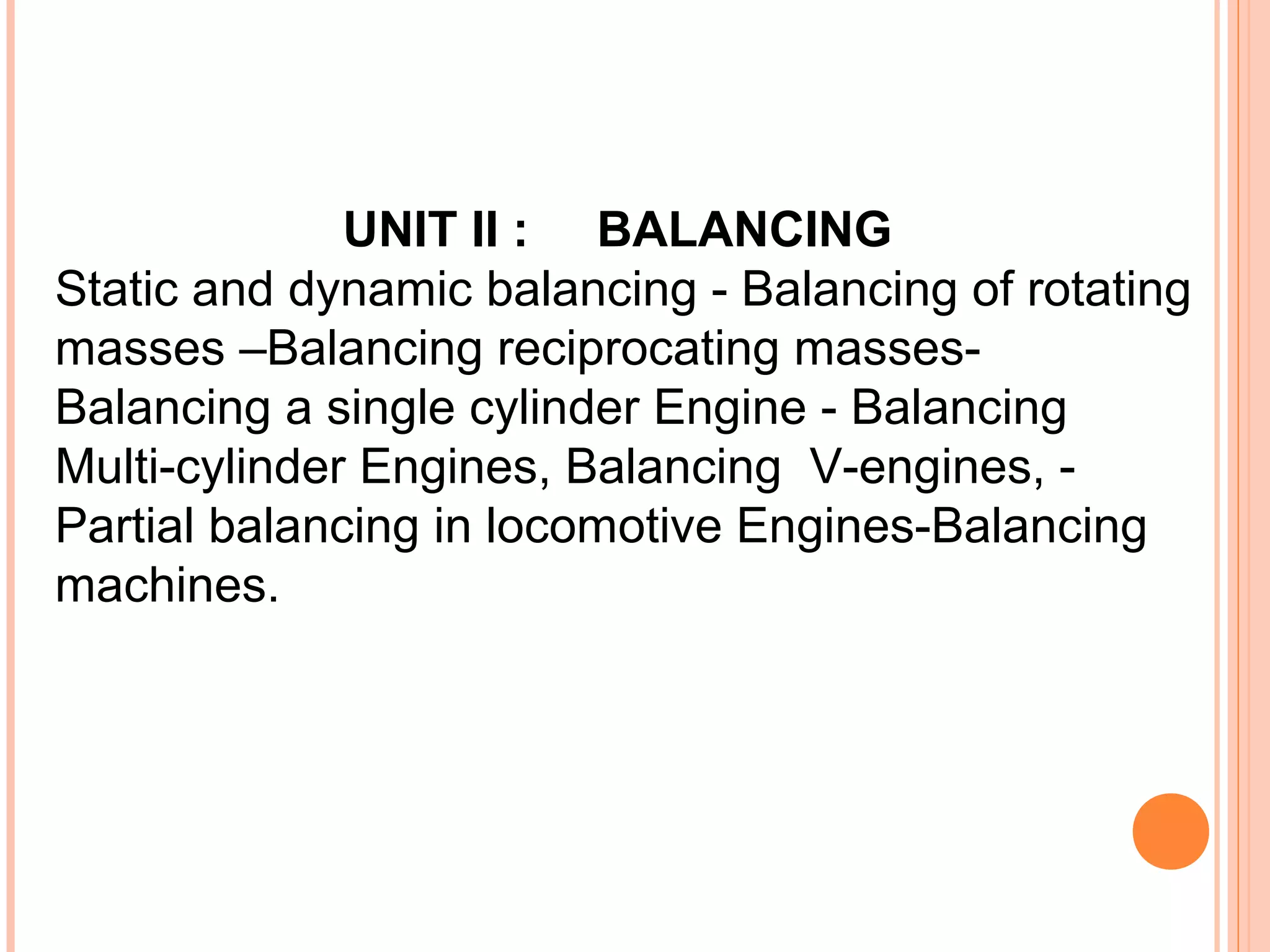 UNIT II : BALANCING
Static and dynamic balancing - Balancing of rotating
masses –Balancing reciprocating masses-
Balancing a single cylinder Engine - Balancing
Multi-cylinder Engines, Balancing V-engines, -
Partial balancing in locomotive Engines-Balancing
machines.
 