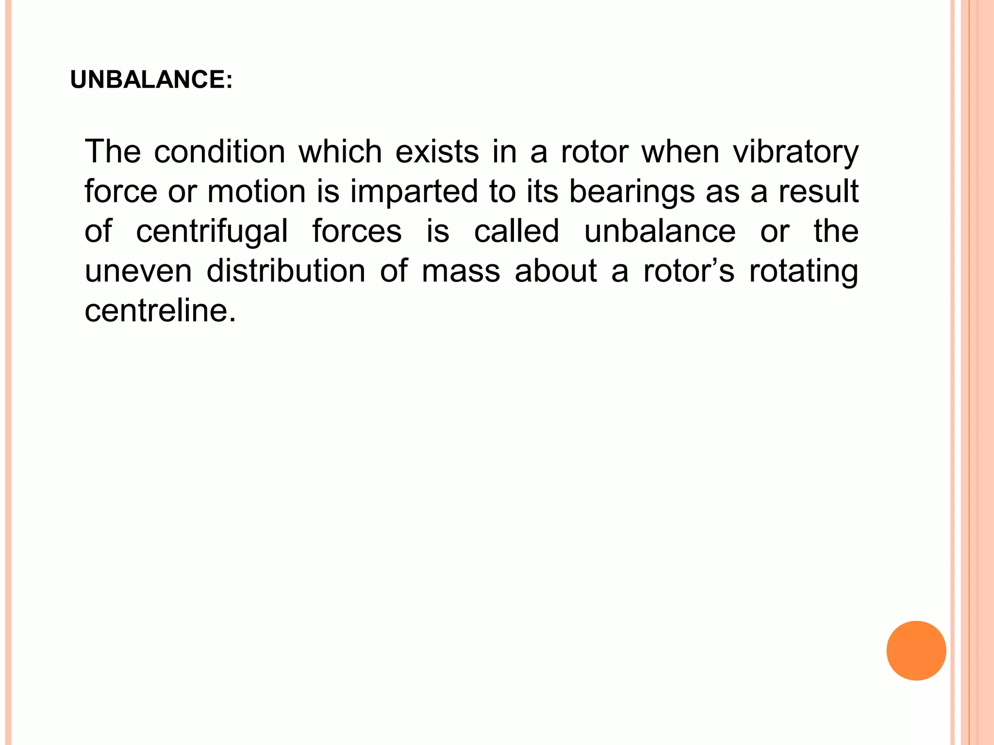 UNBALANCE:
The condition which exists in a rotor when vibratory
force or motion is imparted to its bearings as a result
of centrifugal forces is called unbalance or the
uneven distribution of mass about a rotor’s rotating
centreline.
 