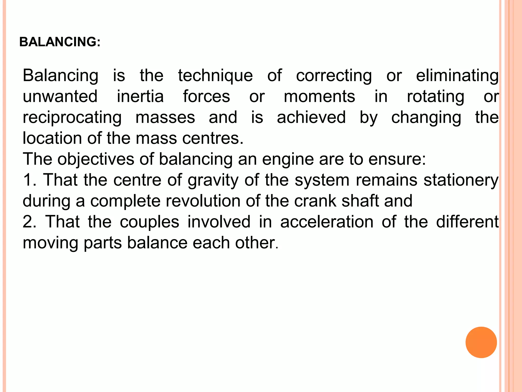BALANCING:
Balancing is the technique of correcting or eliminating
unwanted inertia forces or moments in rotating or
reciprocating masses and is achieved by changing the
location of the mass centres.
The objectives of balancing an engine are to ensure:
1. That the centre of gravity of the system remains stationery
during a complete revolution of the crank shaft and
2. That the couples involved in acceleration of the different
moving parts balance each other.
 