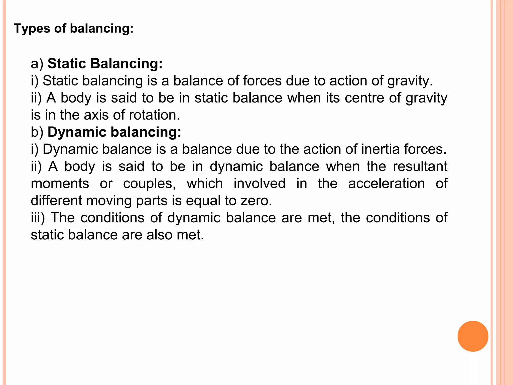 Types of balancing:
a) Static Balancing:
i) Static balancing is a balance of forces due to action of gravity.
ii) A body is said to be in static balance when its centre of gravity
is in the axis of rotation.
b) Dynamic balancing:
i) Dynamic balance is a balance due to the action of inertia forces.
ii) A body is said to be in dynamic balance when the resultant
moments or couples, which involved in the acceleration of
different moving parts is equal to zero.
iii) The conditions of dynamic balance are met, the conditions of
static balance are also met.
 