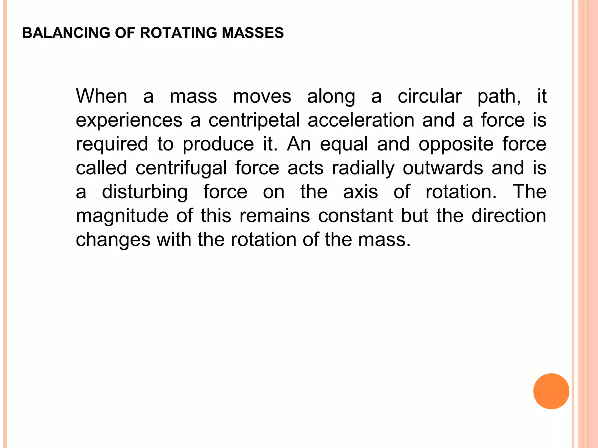 BALANCING OF ROTATING MASSES
When a mass moves along a circular path, it
experiences a centripetal acceleration and a force is
required to produce it. An equal and opposite force
called centrifugal force acts radially outwards and is
a disturbing force on the axis of rotation. The
magnitude of this remains constant but the direction
changes with the rotation of the mass.
 