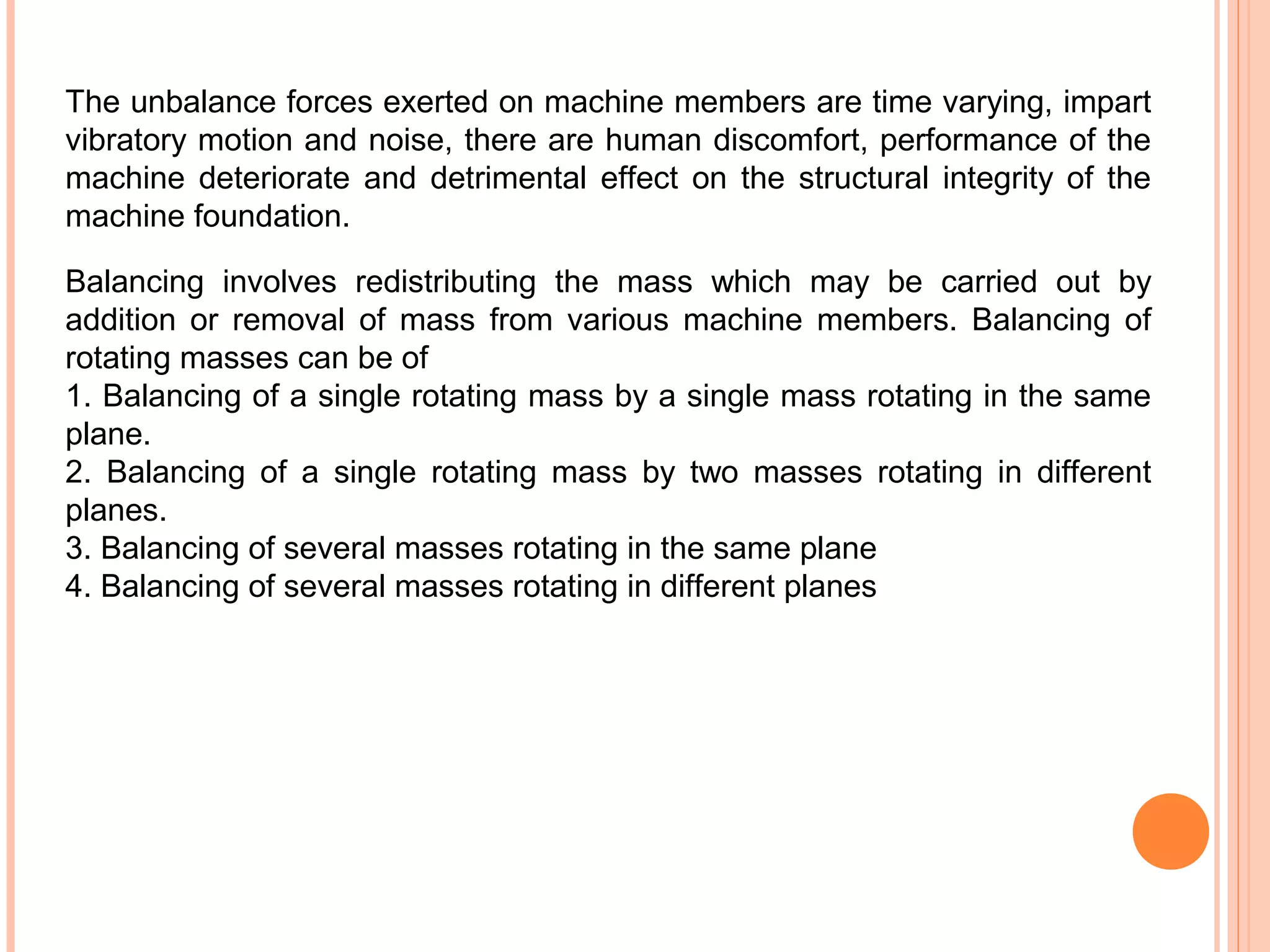 The unbalance forces exerted on machine members are time varying, impart
vibratory motion and noise, there are human discomfort, performance of the
machine deteriorate and detrimental effect on the structural integrity of the
machine foundation.
Balancing involves redistributing the mass which may be carried out by
addition or removal of mass from various machine members. Balancing of
rotating masses can be of
1. Balancing of a single rotating mass by a single mass rotating in the same
plane.
2. Balancing of a single rotating mass by two masses rotating in different
planes.
3. Balancing of several masses rotating in the same plane
4. Balancing of several masses rotating in different planes
 