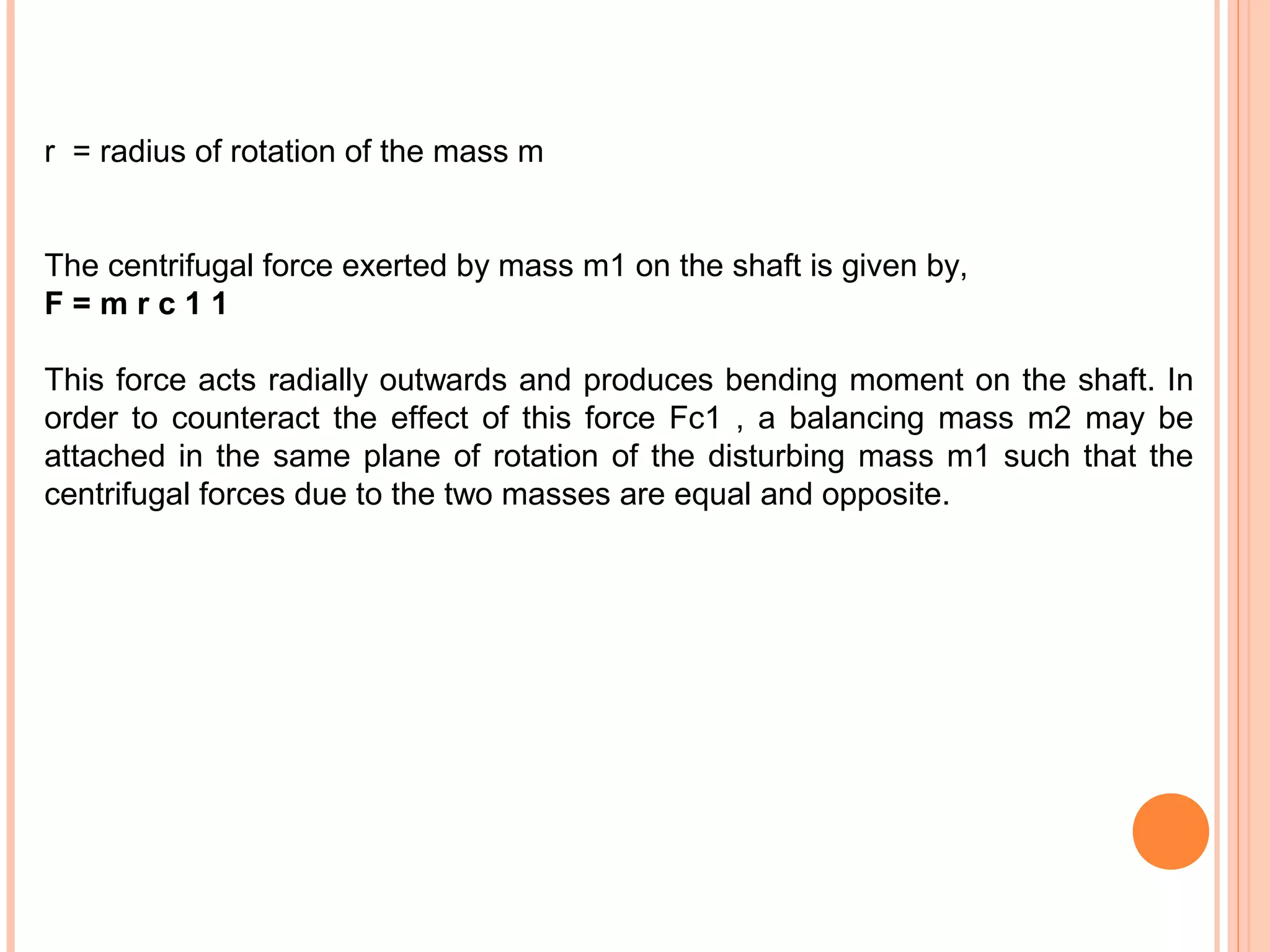 r = radius of rotation of the mass m
The centrifugal force exerted by mass m1 on the shaft is given by,
F = m r c 1 1
This force acts radially outwards and produces bending moment on the shaft. In
order to counteract the effect of this force Fc1 , a balancing mass m2 may be
attached in the same plane of rotation of the disturbing mass m1 such that the
centrifugal forces due to the two masses are equal and opposite.
 