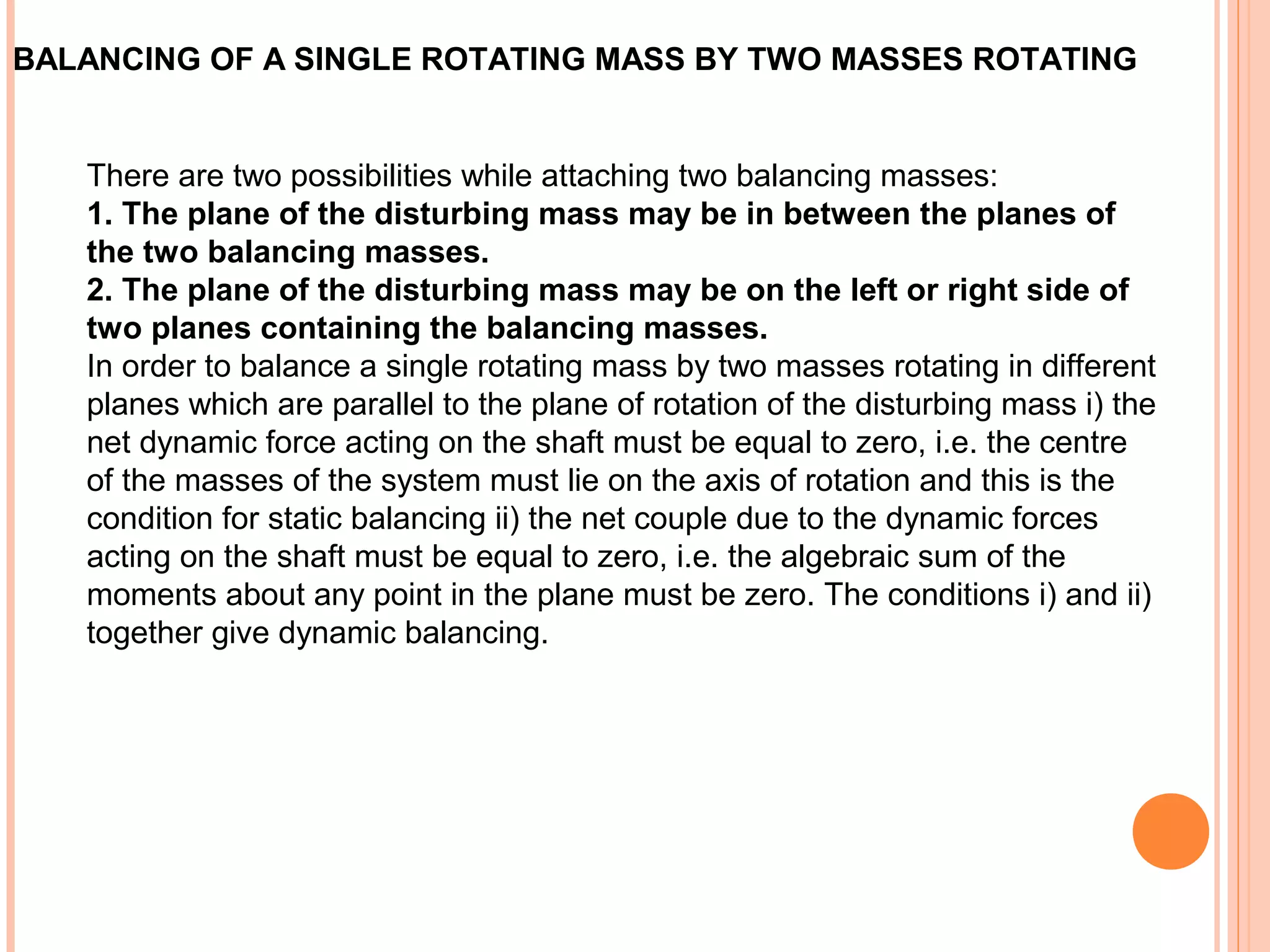 BALANCING OF A SINGLE ROTATING MASS BY TWO MASSES ROTATING
There are two possibilities while attaching two balancing masses:
1. The plane of the disturbing mass may be in between the planes of
the two balancing masses.
2. The plane of the disturbing mass may be on the left or right side of
two planes containing the balancing masses.
In order to balance a single rotating mass by two masses rotating in different
planes which are parallel to the plane of rotation of the disturbing mass i) the
net dynamic force acting on the shaft must be equal to zero, i.e. the centre
of the masses of the system must lie on the axis of rotation and this is the
condition for static balancing ii) the net couple due to the dynamic forces
acting on the shaft must be equal to zero, i.e. the algebraic sum of the
moments about any point in the plane must be zero. The conditions i) and ii)
together give dynamic balancing.
 