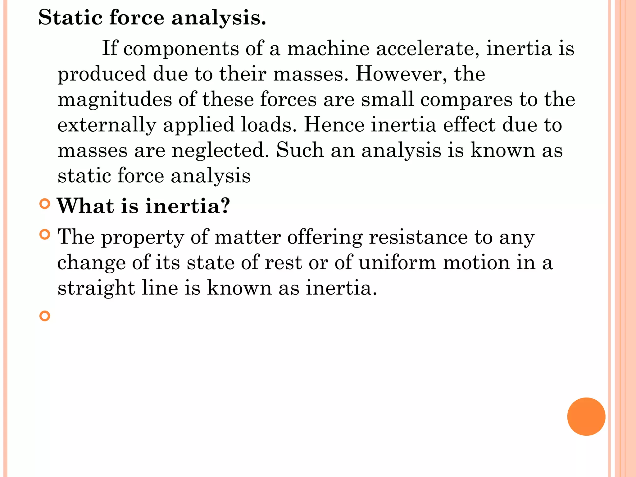 Static force analysis.
If components of a machine accelerate, inertia is
produced due to their masses. However, the
magnitudes of these forces are small compares to the
externally applied loads. Hence inertia effect due to
masses are neglected. Such an analysis is known as
static force analysis
 What is inertia?
 The property of matter offering resistance to any
change of its state of rest or of uniform motion in a
straight line is known as inertia.
  
 