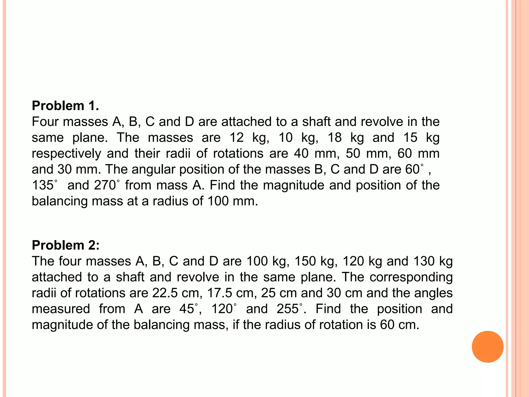 Problem 1.
Four masses A, B, C and D are attached to a shaft and revolve in the
same plane. The masses are 12 kg, 10 kg, 18 kg and 15 kg
respectively and their radii of rotations are 40 mm, 50 mm, 60 mm
and 30 mm. The angular position of the masses B, C and D are 60˚ ,
135˚ and 270˚ from mass A. Find the magnitude and position of the
balancing mass at a radius of 100 mm.
Problem 2:
The four masses A, B, C and D are 100 kg, 150 kg, 120 kg and 130 kg
attached to a shaft and revolve in the same plane. The corresponding
radii of rotations are 22.5 cm, 17.5 cm, 25 cm and 30 cm and the angles
measured from A are 45˚, 120˚ and 255˚. Find the position and
magnitude of the balancing mass, if the radius of rotation is 60 cm.
 
