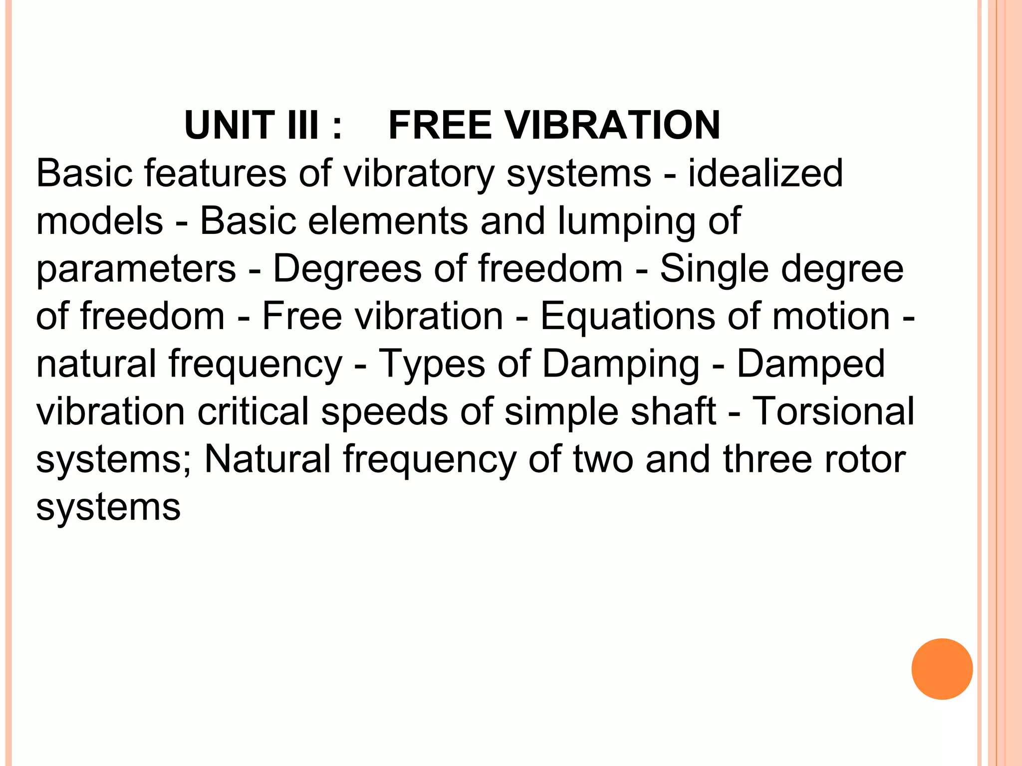 UNIT III : FREE VIBRATION
Basic features of vibratory systems - idealized
models - Basic elements and lumping of
parameters - Degrees of freedom - Single degree
of freedom - Free vibration - Equations of motion -
natural frequency - Types of Damping - Damped
vibration critical speeds of simple shaft - Torsional
systems; Natural frequency of two and three rotor
systems
 