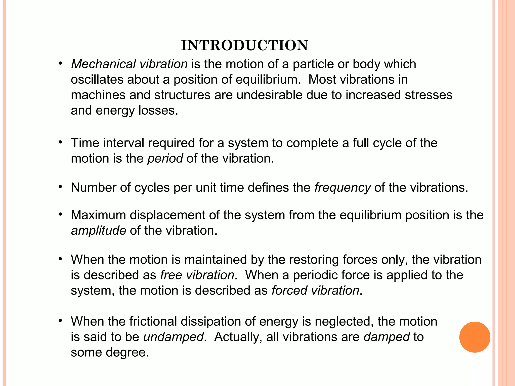 INTRODUCTION
19 - 36
• Mechanical vibration is the motion of a particle or body which
oscillates about a position of equilibrium. Most vibrations in
machines and structures are undesirable due to increased stresses
and energy losses.
• Time interval required for a system to complete a full cycle of the
motion is the period of the vibration.
• Number of cycles per unit time defines the frequency of the vibrations.
• Maximum displacement of the system from the equilibrium position is the
amplitude of the vibration.
• When the motion is maintained by the restoring forces only, the vibration
is described as free vibration. When a periodic force is applied to the
system, the motion is described as forced vibration.
• When the frictional dissipation of energy is neglected, the motion
is said to be undamped. Actually, all vibrations are damped to
some degree.
 