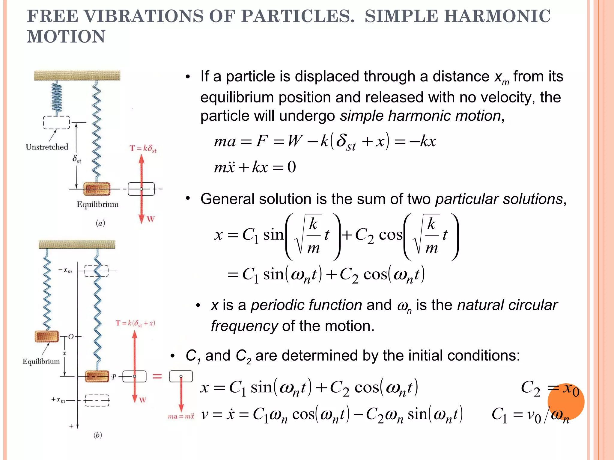 FREE VIBRATIONS OF PARTICLES. SIMPLE HARMONIC
MOTION
19 - 37
• If a particle is displaced through a distance xm from its
equilibrium position and released with no velocity, the
particle will undergo simple harmonic motion,
( )
0=+
−=+−==
kxxm
kxxkWFma st

δ
• General solution is the sum of two particular solutions,
( ) ( )tCtC
t
m
k
Ct
m
k
Cx
nn ωω cossin
cossin
21
21
+=






+





=
• x is a periodic function and ωn is the natural circular
frequency of the motion.
• C1 and C2 are determined by the initial conditions:
( ) ( )tCtCx nn ωω cossin 21 += 02 xC =
nvC ω01 =( ) ( )tCtCxv nnnn ωωωω sincos 21 −== 
 
