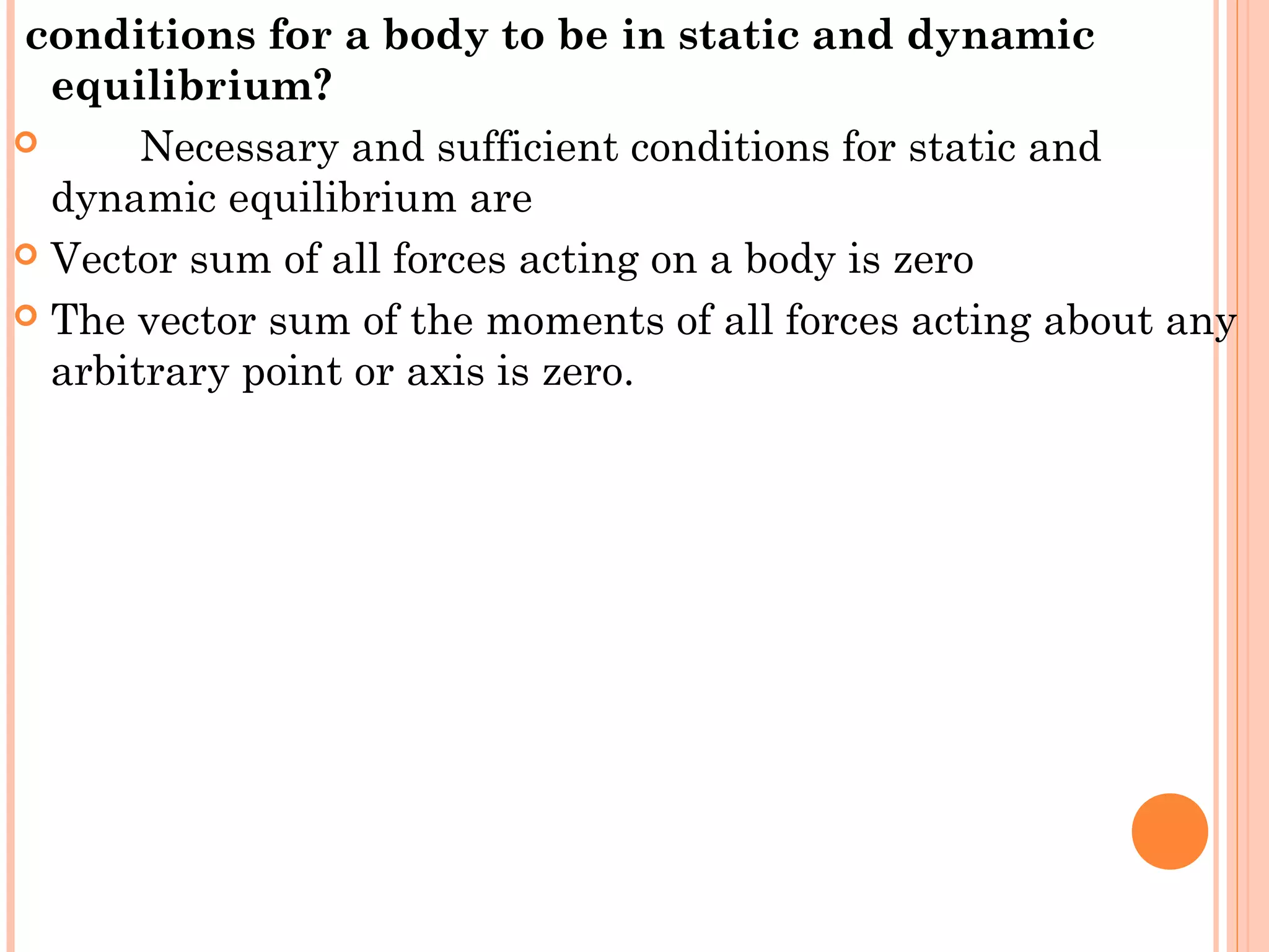 conditions for a body to be in static and dynamic
equilibrium? 
 Necessary and sufficient conditions for static and
dynamic equilibrium are
 Vector sum of all forces acting on a body is zero
 The vector sum of the moments of all forces acting about any
arbitrary point or axis is zero.
 