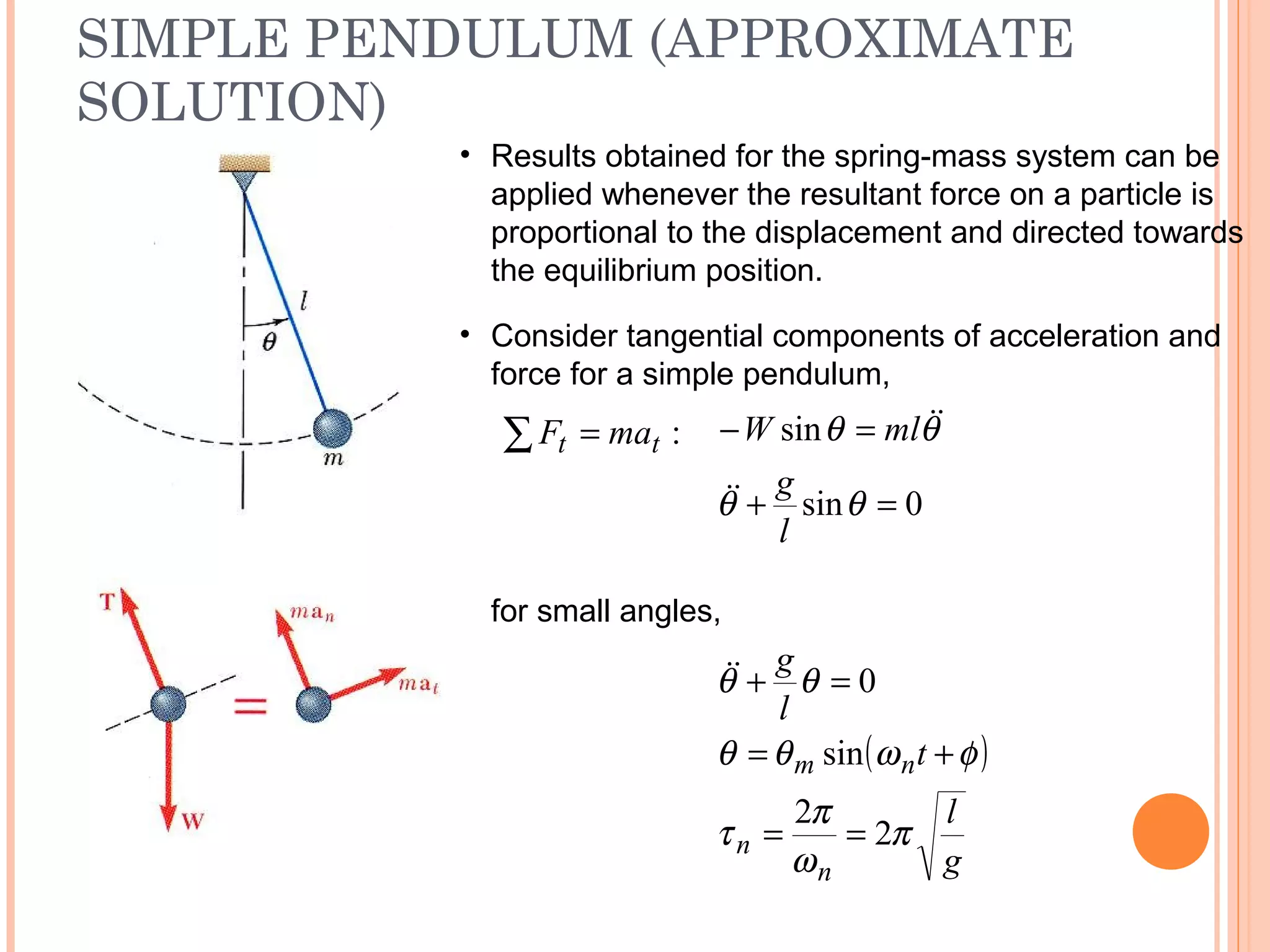 SIMPLE PENDULUM (APPROXIMATE
SOLUTION)
19 - 40
• Results obtained for the spring-mass system can be
applied whenever the resultant force on a particle is
proportional to the displacement and directed towards
the equilibrium position.
for small angles,
( )
g
l
t
l
g
n
n
nm
π
ω
π
τ
φωθθ
θθ
2
2
sin
0
==
+=
=+
:tt maF =∑
• Consider tangential components of acceleration and
force for a simple pendulum,
0sin
sin
=+
=−
θθ
θθ
l
g
mlW


 
