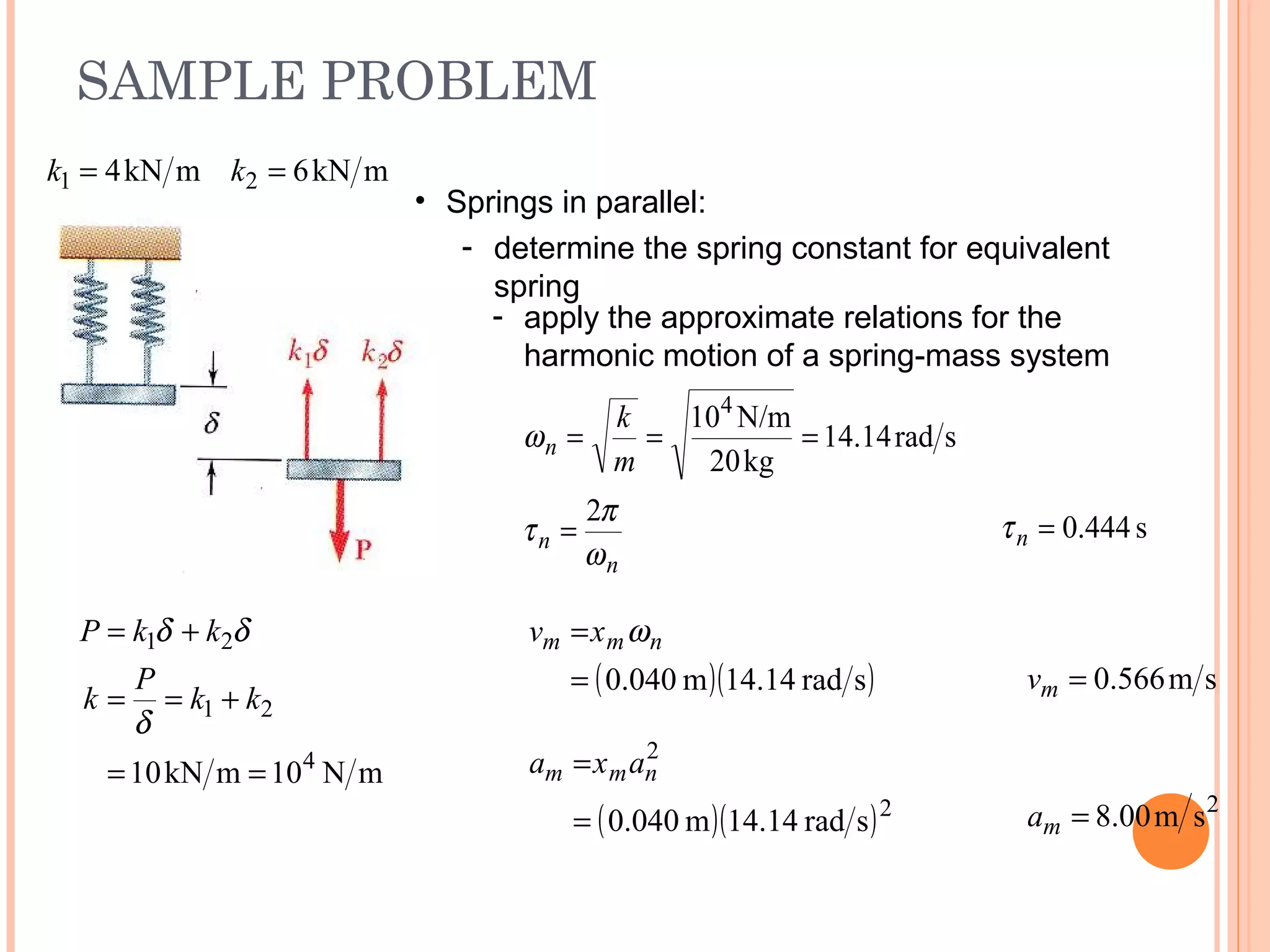 SAMPLE PROBLEM
19 - 43
mkN6mkN4 21 == kk
• Springs in parallel:
- determine the spring constant for equivalent
spring
mN10mkN10 4
21
21
==
+==
+=
kk
P
k
kkP
δ
δδ
- apply the approximate relations for the
harmonic motion of a spring-mass system
n
n
n
m
k
ω
π
τ
ω
2
srad14.14
kg20
N/m104
=
===
s444.0=nτ
( )( )srad4.141m040.0=
= nmm xv ω
sm566.0=mv
2
sm00.8=ma( )( )2
2
srad4.141m040.0=
= nmm axa
 