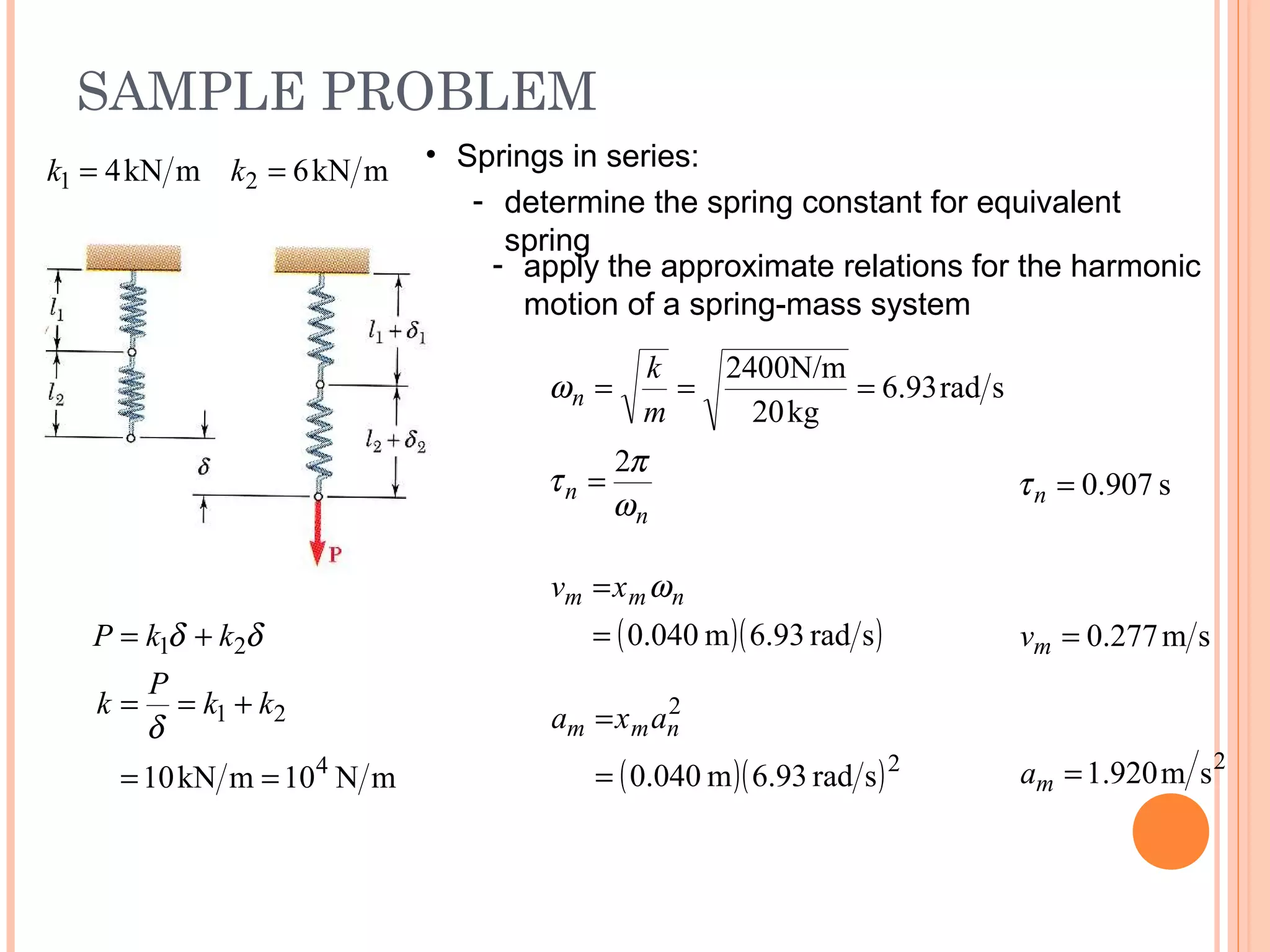 SAMPLE PROBLEM
19 - 44
mkN6mkN4 21 == kk • Springs in series:
- determine the spring constant for equivalent
spring
- apply the approximate relations for the harmonic
motion of a spring-mass system
n
n
n
m
k
ω
π
τ
ω
2
srad93.6
kg20
400N/m2
=
===
s907.0=nτ
( )( )srad.936m040.0=
= nmm xv ω
sm277.0=mv
2
sm920.1=ma( )( )2
2
srad.936m040.0=
= nmm axa
mN10mkN10 4
21
21
==
+==
+=
kk
P
k
kkP
δ
δδ
 