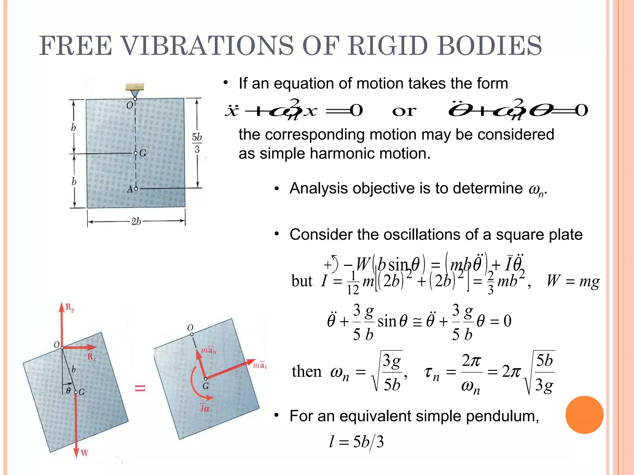 FREE VIBRATIONS OF RIGID BODIES
19 - 45
• If an equation of motion takes the form
0or0 22
=+=+ θωθω nn xx 
the corresponding motion may be considered
as simple harmonic motion.
• Analysis objective is to determine ωn.
( ) ( )[ ] mgWmbbbmI ==+= ,22but 2
3
222
12
1
0
5
3
sin
5
3
=+≅+ θθθθ
b
g
b
g 
g
b
b
g
n
nn
3
5
2
2
,
5
3
then π
ω
π
τω ===
• For an equivalent simple pendulum,
35bl =
• Consider the oscillations of a square plate
( ) ( ) θθθ  ImbbW +=− sin
 