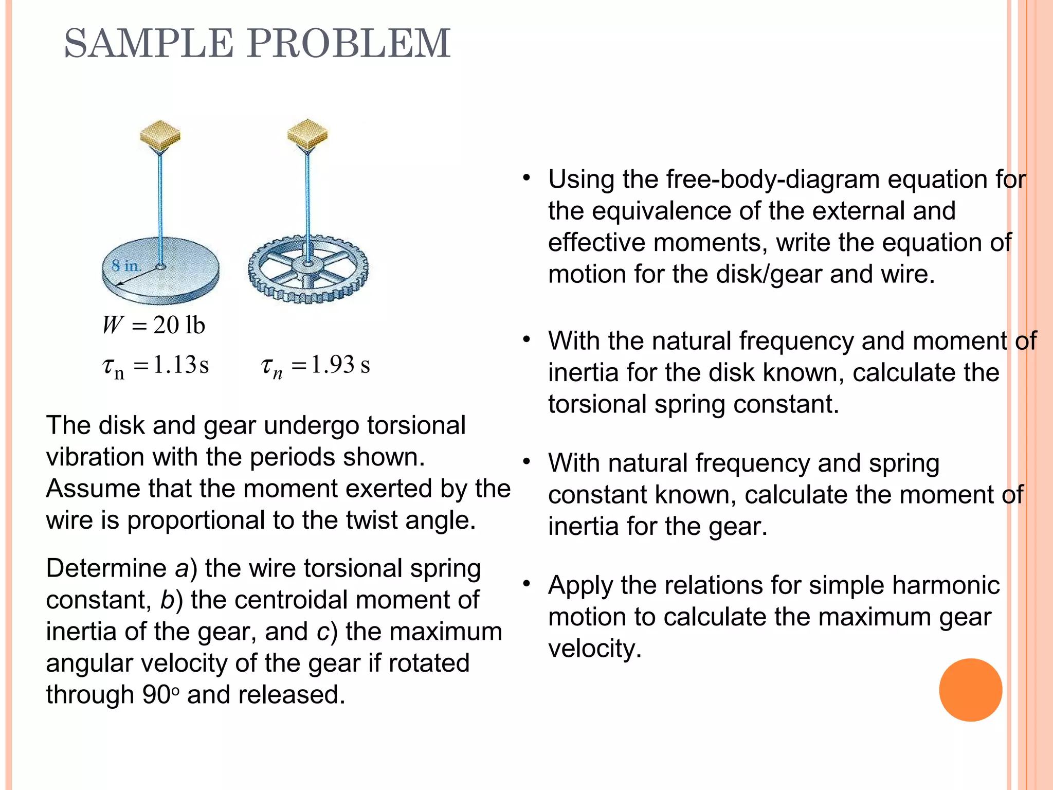 SAMPLE PROBLEM
19 - 48
s13.1
lb20
n =
=
τ
W
s93.1=nτ
The disk and gear undergo torsional
vibration with the periods shown.
Assume that the moment exerted by the
wire is proportional to the twist angle.
Determine a) the wire torsional spring
constant, b) the centroidal moment of
inertia of the gear, and c) the maximum
angular velocity of the gear if rotated
through 90o
and released.
• Using the free-body-diagram equation for
the equivalence of the external and
effective moments, write the equation of
motion for the disk/gear and wire.
• With the natural frequency and moment of
inertia for the disk known, calculate the
torsional spring constant.
• With natural frequency and spring
constant known, calculate the moment of
inertia for the gear.
• Apply the relations for simple harmonic
motion to calculate the maximum gear
velocity.
 