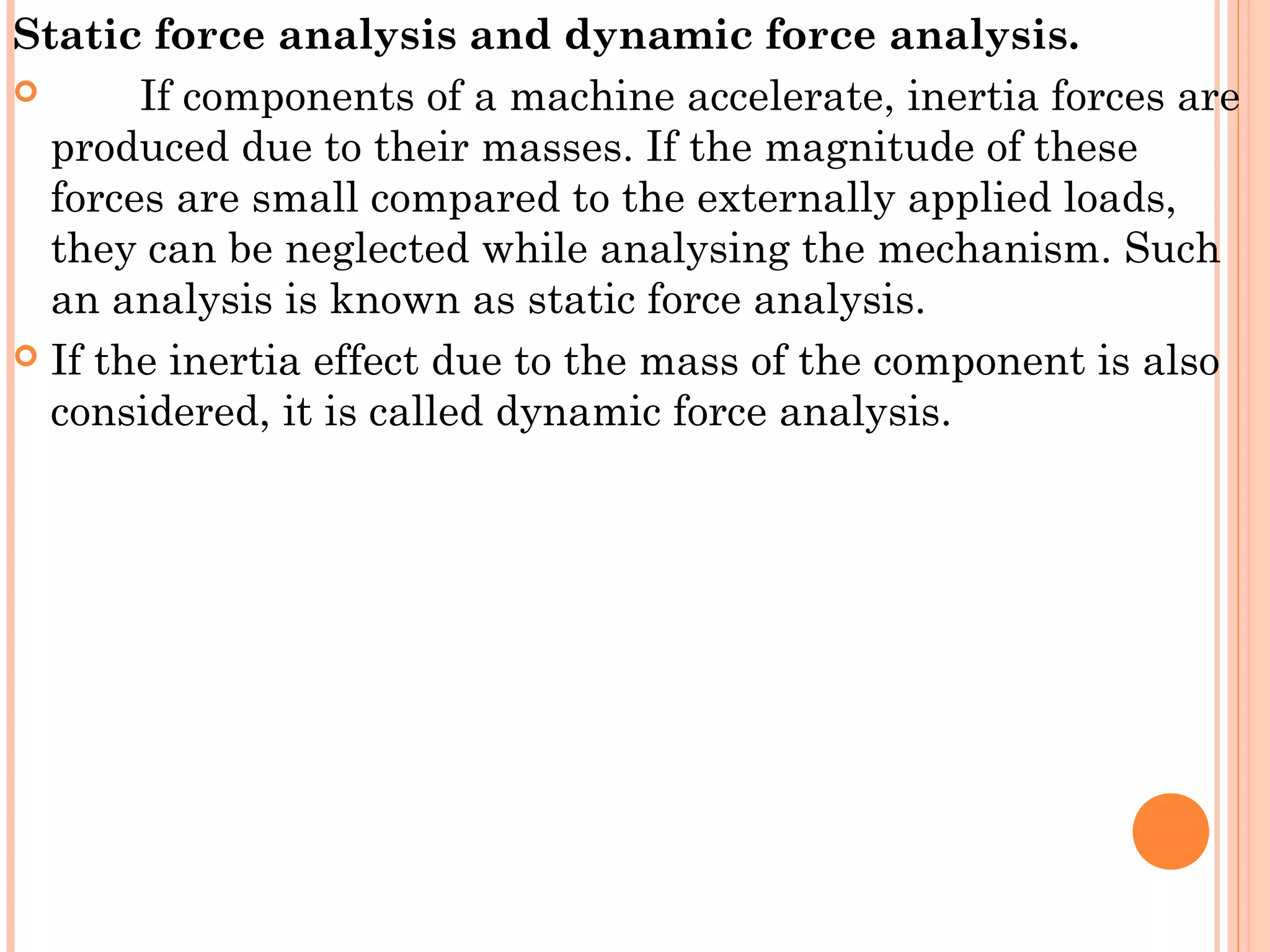 Static force analysis and dynamic force analysis.
 If components of a machine accelerate, inertia forces are
produced due to their masses. If the magnitude of these
forces are small compared to the externally applied loads,
they can be neglected while analysing the mechanism. Such
an analysis is known as static force analysis.
 If the inertia effect due to the mass of the component is also
considered, it is called dynamic force analysis.
 